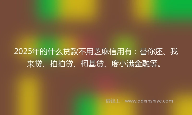 2025年的什么贷款不用芝麻信用有：替你还、我来贷、拍拍贷、柯基贷、度小满金融等。