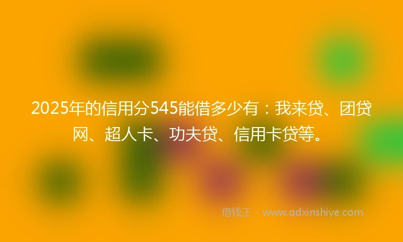 2025年的信用分545能借多少有：我来贷、团贷网、超人卡、功夫贷、信用卡贷等。