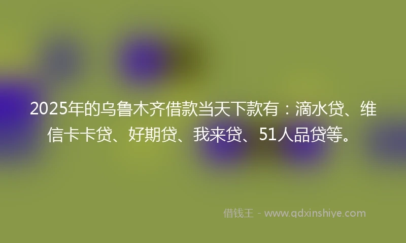 2025年的乌鲁木齐借款当天下款有：滴水贷、维信卡卡贷、好期贷、我来贷、51人品贷等。