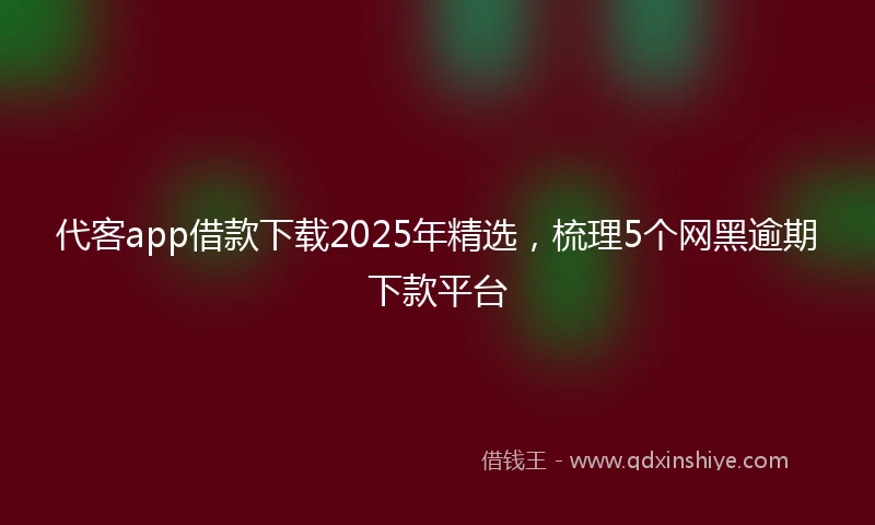 代客app借款下载2025年精选，梳理5个网黑逾期下款平台