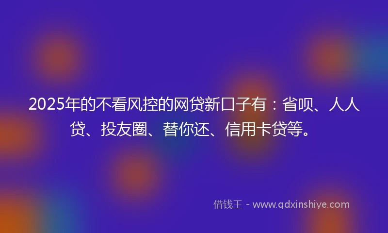 2025年的不看风控的网贷新口子有：省呗、人人贷、投友圈、替你还、信用卡贷等。