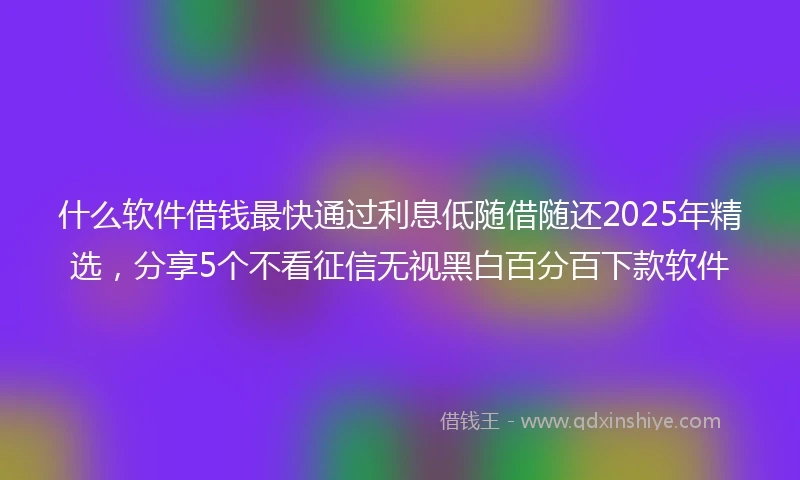 什么软件借钱最快通过利息低随借随还2025年精选，分享5个不看征信无视黑白百分百下款软件