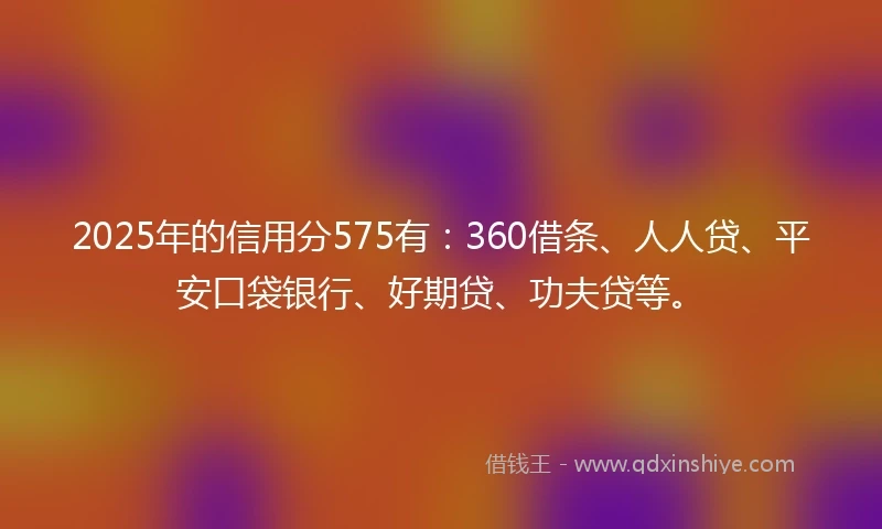 2025年的信用分575有：360借条、人人贷、平安口袋银行、好期贷、功夫贷等。