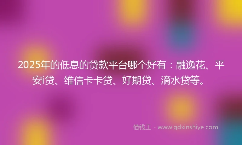 2025年的低息的贷款平台哪个好有：融逸花、平安i贷、维信卡卡贷、好期贷、滴水贷等。
