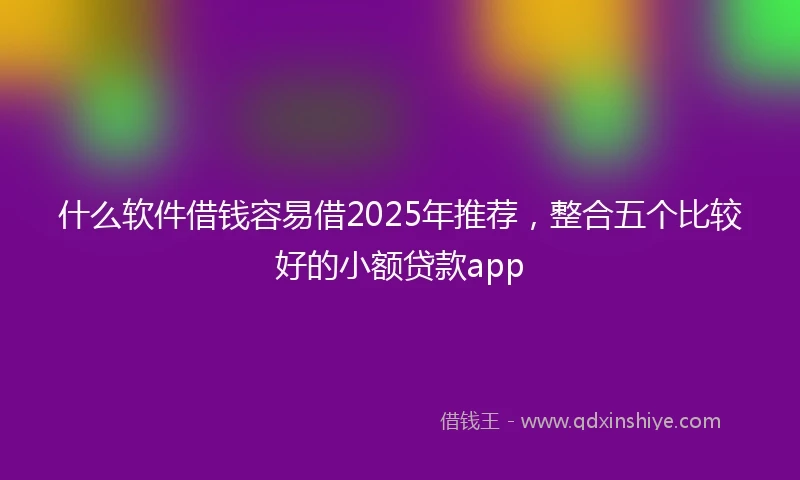什么软件借钱容易借2025年推荐，整合五个比较好的小额贷款app