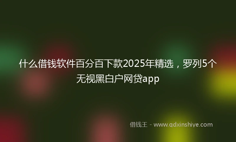 什么借钱软件百分百下款2025年精选，罗列5个无视黑白户网贷app