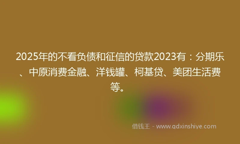 2025年的不看负债和征信的贷款2023有：分期乐、中原消费金融、洋钱罐、柯基贷、美团生活费等。