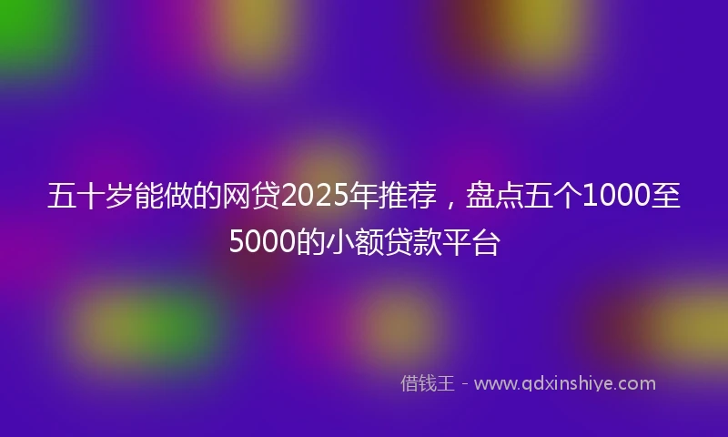 五十岁能做的网贷2025年推荐，盘点五个1000至5000的小额贷款平台