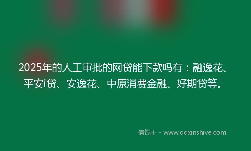 2025年的人工审批的网贷能下款吗有：融逸花、平安i贷、安逸花、中原消费金融、好期贷等。