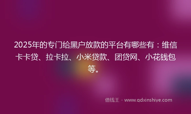 2025年的专门给黑户放款的平台有哪些有：维信卡卡贷、拉卡拉、小米贷款、团贷网、小花钱包等。