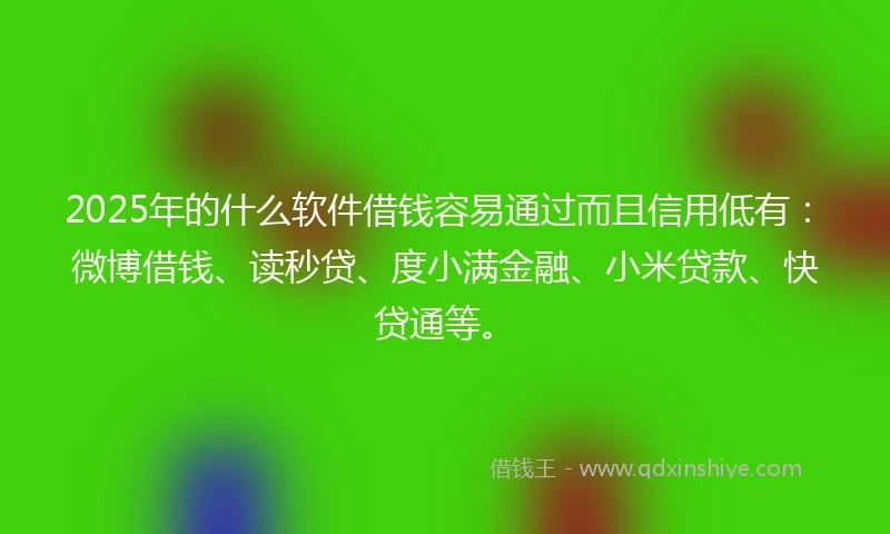 2025年的什么软件借钱容易通过而且信用低有：微博借钱、读秒贷、度小满金融、小米贷款、快贷通等。
