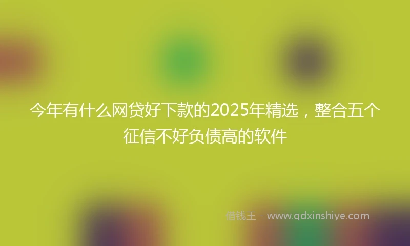 今年有什么网贷好下款的2025年精选，整合五个征信不好负债高的软件