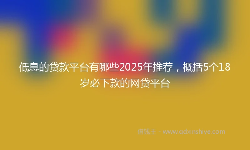 低息的贷款平台有哪些2025年推荐，概括5个18岁必下款的网贷平台