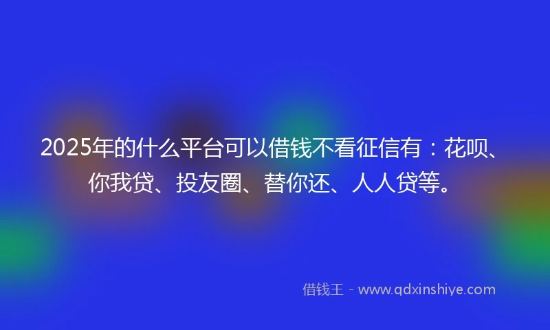 2025年的什么平台可以借钱不看征信有：花呗、你我贷、投友圈、替你还、人人贷等。