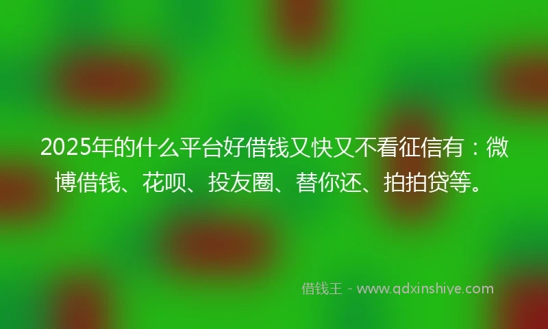 2025年的什么平台好借钱又快又不看征信有：微博借钱、花呗、投友圈、替你还、拍拍贷等。
