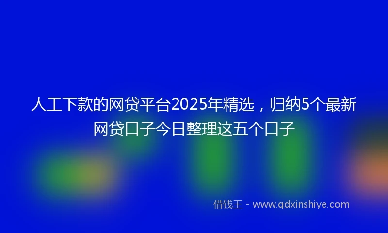 人工下款的网贷平台2025年精选，归纳5个最新网贷口子今日整理这五个口子