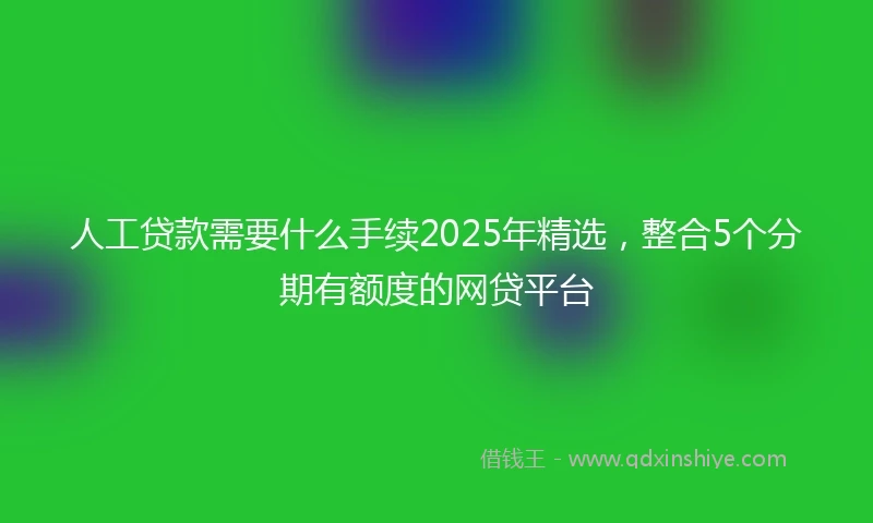 人工贷款需要什么手续2025年精选，整合5个分期有额度的网贷平台