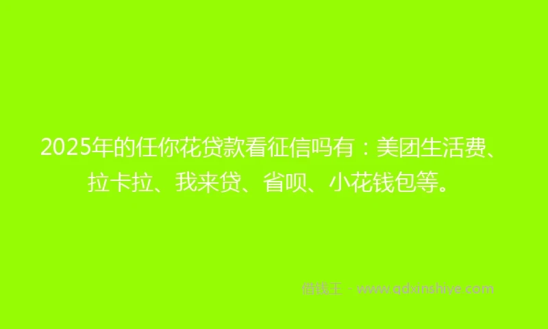 2025年的任你花贷款看征信吗有：美团生活费、拉卡拉、我来贷、省呗、小花钱包等。