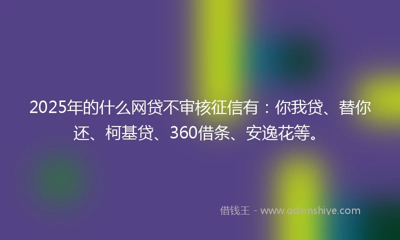 2025年的什么网贷不审核征信有：你我贷、替你还、柯基贷、360借条、安逸花等。