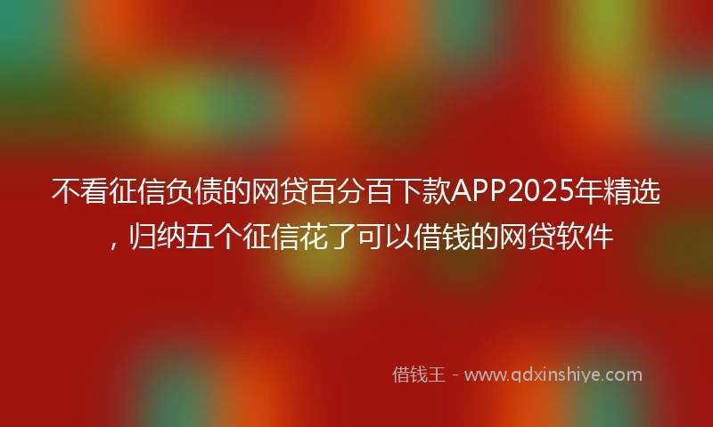 不看征信负债的网贷百分百下款APP2025年精选，归纳五个征信花了可以借钱的网贷软件