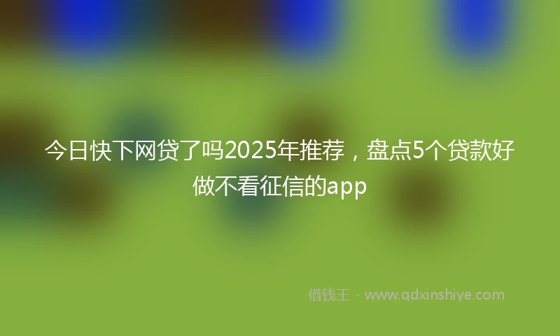 今日快下网贷了吗2025年推荐，盘点5个贷款好做不看征信的app