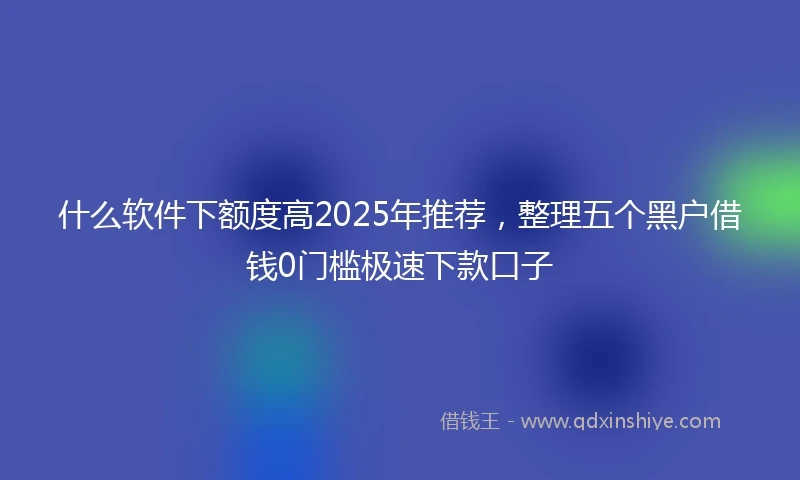 什么软件下额度高2025年推荐，整理五个黑户借钱0门槛极速下款口子
