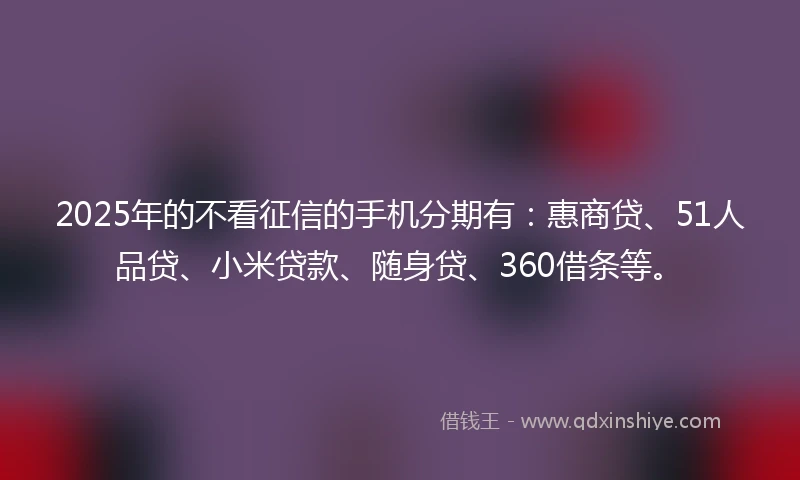 2025年的不看征信的手机分期有：惠商贷、51人品贷、小米贷款、随身贷、360借条等。