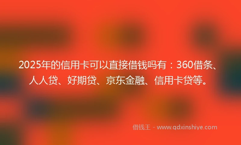 2025年的信用卡可以直接借钱吗有：360借条、人人贷、好期贷、京东金融、信用卡贷等。