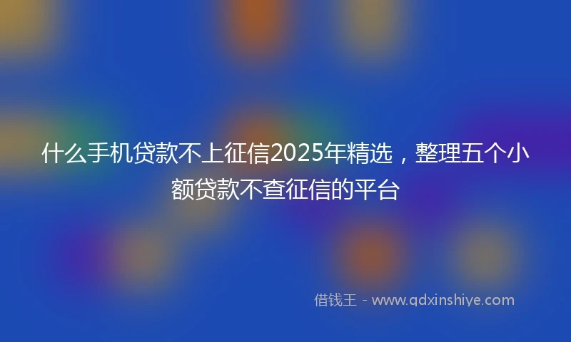 什么手机贷款不上征信2025年精选，整理五个小额贷款不查征信的平台