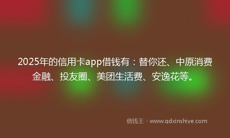2025年的信用卡app借钱有：替你还、中原消费金融、投友圈、美团生活费、安逸花等。