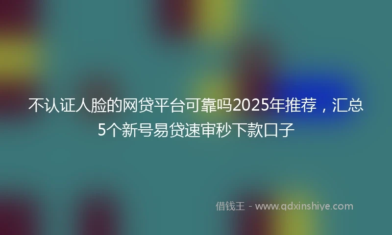 不认证人脸的网贷平台可靠吗2025年推荐，汇总5个新号易贷速审秒下款口子