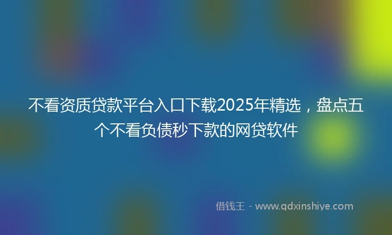 不看资质贷款平台入口下载2025年精选，盘点五个不看负债秒下款的网贷软件