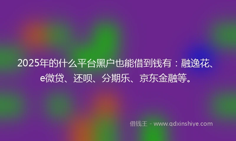 2025年的什么平台黑户也能借到钱有：融逸花、e微贷、还呗、分期乐、京东金融等。