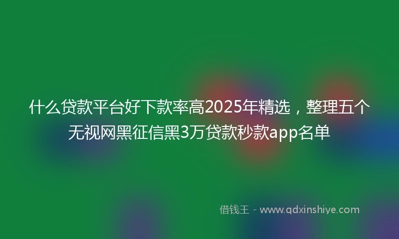 什么贷款平台好下款率高2025年精选，整理五个无视网黑征信黑3万贷款秒款app名单