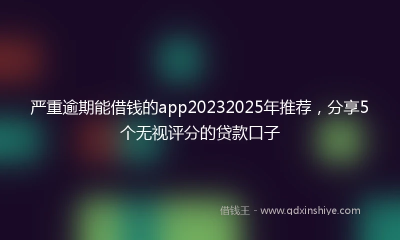 严重逾期能借钱的app20232025年推荐，分享5个无视评分的贷款口子