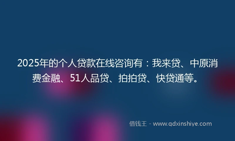 2025年的个人贷款在线咨询有：我来贷、中原消费金融、51人品贷、拍拍贷、快贷通等。