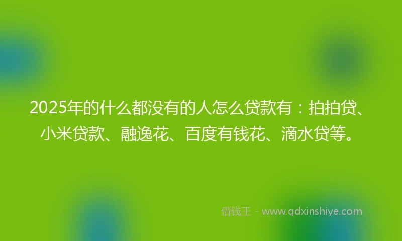 2025年的什么都没有的人怎么贷款有：拍拍贷、小米贷款、融逸花、百度有钱花、滴水贷等。