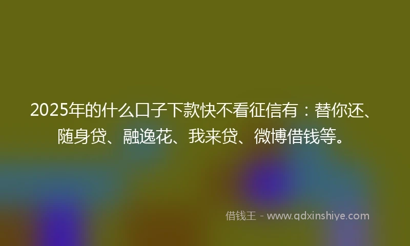 2025年的什么口子下款快不看征信有：替你还、随身贷、融逸花、我来贷、微博借钱等。