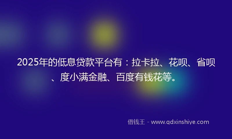 2025年的低息贷款平台有：拉卡拉、花呗、省呗、度小满金融、百度有钱花等。