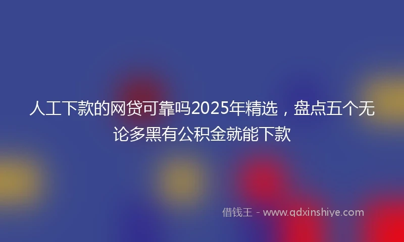人工下款的网贷可靠吗2025年精选，盘点五个无论多黑有公积金就能下款