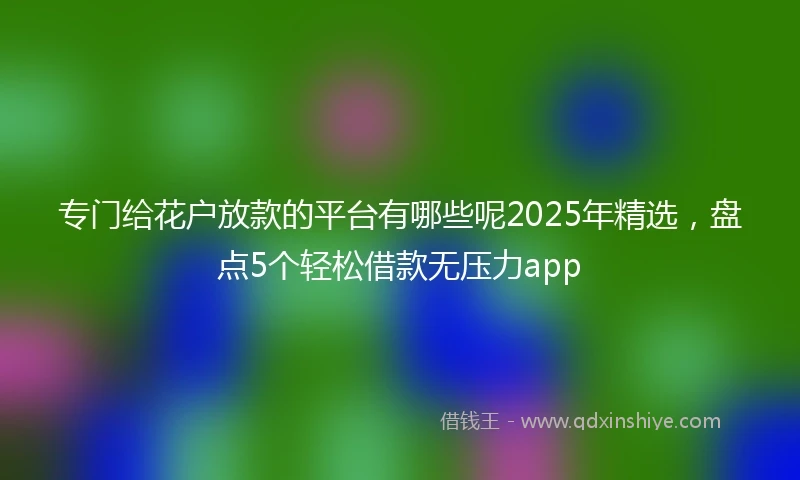 专门给花户放款的平台有哪些呢2025年精选，盘点5个轻松借款无压力app
