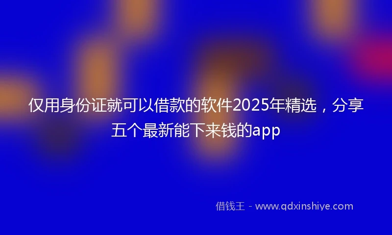 仅用身份证就可以借款的软件2025年精选，分享五个最新能下来钱的app