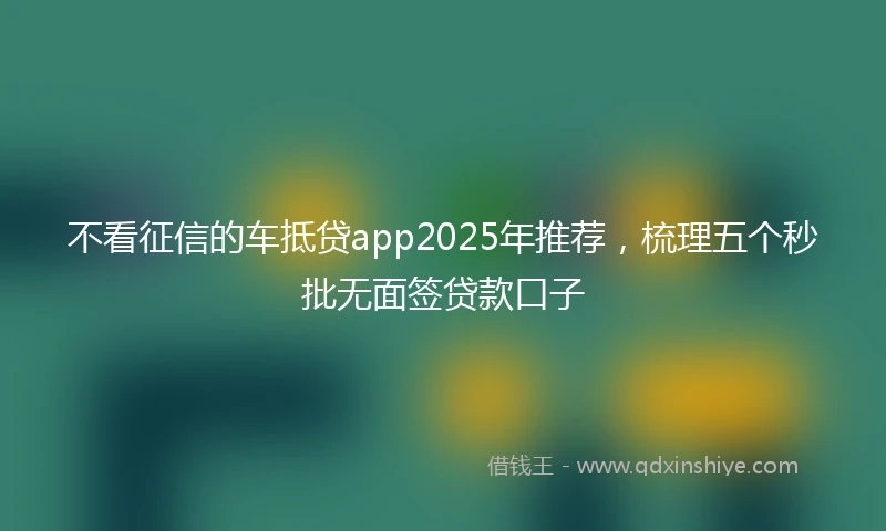 不看征信的车抵贷app2025年推荐，梳理五个秒批无面签贷款口子