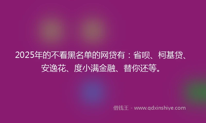 2025年的不看黑名单的网贷有：省呗、柯基贷、安逸花、度小满金融、替你还等。