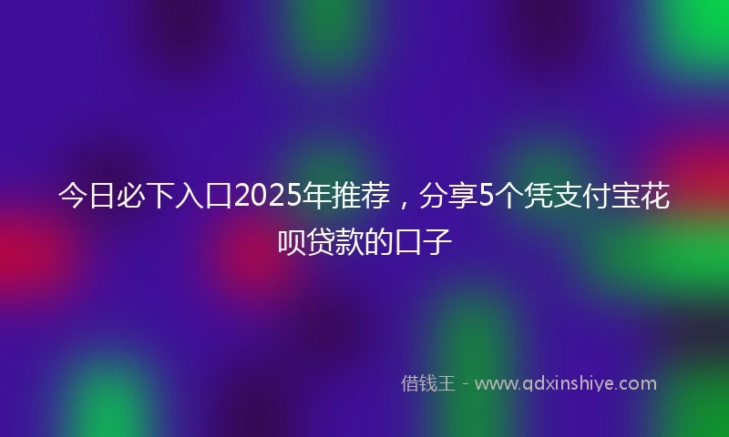 今日必下入口2025年推荐,分享5个凭支付宝花呗贷款的口子