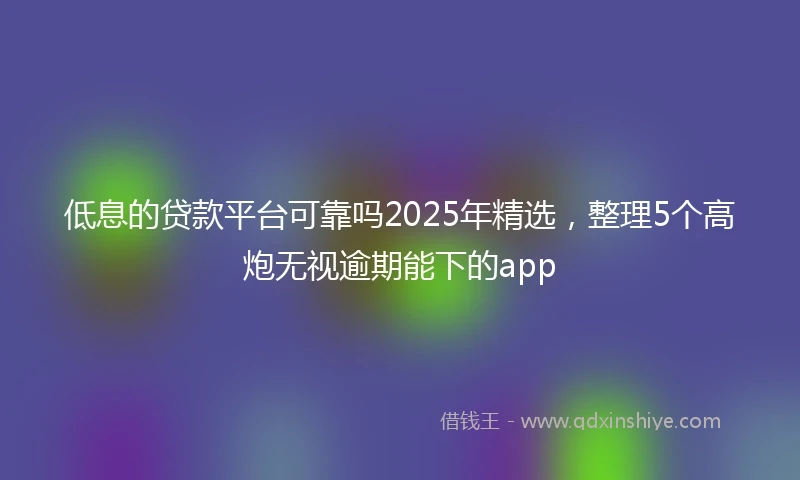 低息的贷款平台可靠吗2025年精选，整理5个高炮无视逾期能下的app