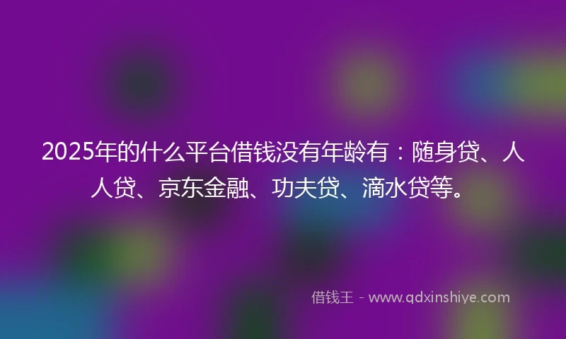 2025年的什么平台借钱没有年龄有：随身贷、人人贷、京东金融、功夫贷、滴水贷等。