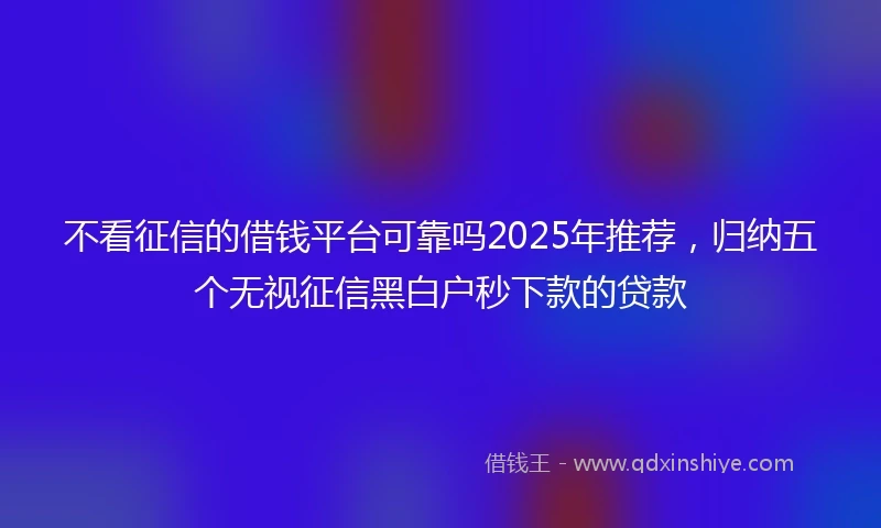 不看征信的借钱平台可靠吗2025年推荐，归纳五个无视征信黑白户秒下款的贷款