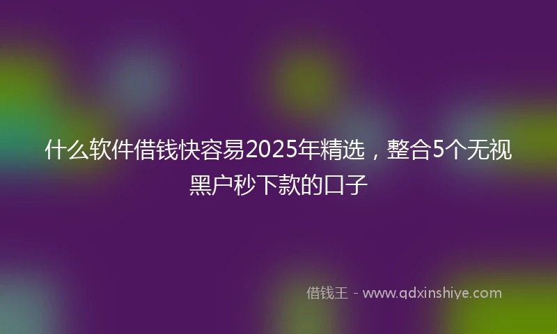 什么软件借钱快容易2025年精选，整合5个无视黑户秒下款的口子