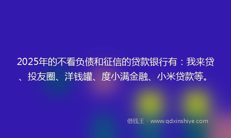 2025年的不看负债和征信的贷款银行有：我来贷、投友圈、洋钱罐、度小满金融、小米贷款等。